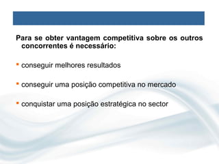 Para se obter vantagem competitiva sobre os outros
 concorrentes é necessário:

 conseguir melhores resultados

 conseguir uma posição competitiva no mercado

 conquistar uma posição estratégica no sector
 