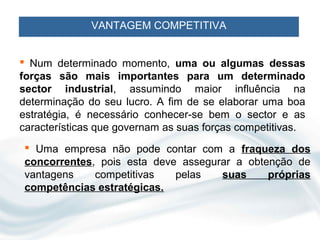 VANTAGEM COMPETITIVA


 Num determinado momento, uma ou algumas dessas
forças são mais importantes para um determinado
sector industrial, assumindo maior influência na
determinação do seu lucro. A fim de se elaborar uma boa
estratégia, é necessário conhecer-se bem o sector e as
características que governam as suas forças competitivas.
  Uma empresa não pode contar com a fraqueza dos
 concorrentes, pois esta deve assegurar a obtenção de
 vantagens    competitivas   pelas   suas     próprias
 competências estratégicas.
 