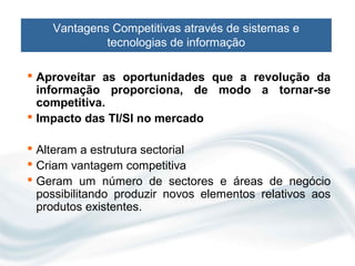 Vantagens Competitivas através de sistemas e
             tecnologias de informação

 Aproveitar as oportunidades que a revolução da
  informação proporciona, de modo a tornar-se
  competitiva.
 Impacto das TI/SI no mercado

 Alteram a estrutura sectorial
 Criam vantagem competitiva
 Geram um número de sectores e áreas de negócio
  possibilitando produzir novos elementos relativos aos
  produtos existentes.
 