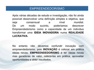EMPREENDEDORISMO

Após várias décadas de estudo e investigação, não foi ainda
possível desenvolver uma definição simples e objetiva, que
seja       consensual         a       nível       mundial.
De     um    modo     sucinto,   poderíamos      descrever
Empreendedorismo como a capacidade de um indivíduo
transformar uma IDEIA INOVADORA numa REALIDADE
LUCRATIVA.


No entanto não devemos confundir inovação com
empreendedorismo, pois INOVAÇÃO é colocar em prática
ideias novas. EMPREENDEDORISMO é ter ideias novas
mas geradoras de valor, coloca-las em prática, aproveitar
oportunidades e obter resultados.
 