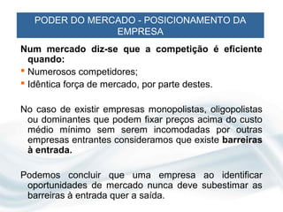 PODER DO MERCADO - POSICIONAMENTO DA
                EMPRESA
Num mercado diz-se que a competição é eficiente
  quando:
 Numerosos competidores;
 Idêntica força de mercado, por parte destes.

No caso de existir empresas monopolistas, oligopolistas
 ou dominantes que podem fixar preços acima do custo
 médio mínimo sem serem incomodadas por outras
 empresas entrantes consideramos que existe barreiras
 à entrada.

Podemos concluir que uma empresa ao identificar
 oportunidades de mercado nunca deve subestimar as
 barreiras à entrada quer a saída.
 