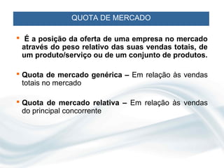 QUOTA DE MERCADO

 É a posição da oferta de uma empresa no mercado
 através do peso relativo das suas vendas totais, de
 um produto/serviço ou de um conjunto de produtos.

 Quota de mercado genérica – Em relação às vendas
  totais no mercado

 Quota de mercado relativa – Em relação às vendas
  do principal concorrente
 