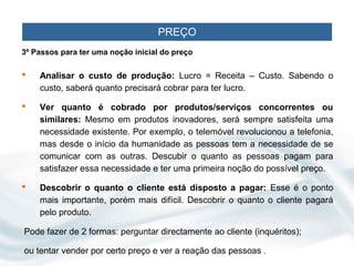 PREÇO
3º Passos para ter uma noção inicial do preço

   Analisar o custo de produção: Lucro = Receita – Custo. Sabendo o
    custo, saberá quanto precisará cobrar para ter lucro.

   Ver quanto é cobrado por produtos/serviços concorrentes ou
    similares: Mesmo em produtos inovadores, será sempre satisfeita uma
    necessidade existente. Por exemplo, o telemóvel revolucionou a telefonia,
    mas desde o início da humanidade as pessoas tem a necessidade de se
    comunicar com as outras. Descubir o quanto as pessoas pagam para
    satisfazer essa necessidade e ter uma primeira noção do possível preço.

   Descobrir o quanto o cliente está disposto a pagar: Esse é o ponto
    mais importante, porém mais difícil. Descobrir o quanto o cliente pagará
    pelo produto.

Pode fazer de 2 formas: perguntar directamente ao cliente (inquéritos);

ou tentar vender por certo preço e ver a reação das pessoas .
 