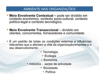 AMBIENTE NAS ORGANIZAÇÕES
 Meio Envolvente Contextual – pode ser dividido em
  contexto económico, contexto socio-cultural, contexto
  político-legal e contexto tecnológico.

 Meio Envolvente Transaccional – dividido em
  clientes, concorrentes, fornecedores e comunidade.

• É um padrão de todas as condições externas e influências
  relevantes que a afectam a vida da organização/empresa e o
  seu desenvolvimento:
                          • Tecnologia
                            • Ecologia
                           • Economia
               • Indústria - sector de actividade
                          • Sociedade
                             • Política
 