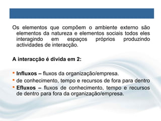 Os elementos que compõem o ambiente externo são
 elementos da natureza e elementos sociais todos eles
 interagindo   em      espaços próprios   produzindo
 actividades de interacção.

A interacção é divida em 2:

 Influxos – fluxos da organização/empresa.
 de conhecimento, tempo e recursos de fora para dentro
 Efluxos – fluxos de conhecimento, tempo e recursos
  de dentro para fora da organização/empresa.
 
