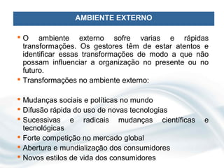 AMBIENTE EXTERNO

 O ambiente externo sofre varias e rápidas
  transformações. Os gestores têm de estar atentos e
  identificar essas transformações de modo a que não
  possam influenciar a organização no presente ou no
  futuro.
 Transformações no ambiente externo:

 Mudanças sociais e políticas no mundo
 Difusão rápida do uso de novas tecnologias
 Sucessivas e radicais mudanças científicas      e
  tecnológicas
 Forte competição no mercado global
 Abertura e mundialização dos consumidores
 Novos estilos de vida dos consumidores
 