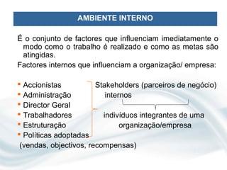 AMBIENTE INTERNO

É o conjunto de factores que influenciam imediatamente o
 modo como o trabalho é realizado e como as metas são
 atingidas.
Factores internos que influenciam a organização/ empresa:

 Accionistas           Stakeholders (parceiros de negócio)
 Administração            internos
 Director Geral
 Trabalhadores           indivíduos integrantes de uma
 Estruturação                  organização/empresa
 Políticas adoptadas
 (vendas, objectivos, recompensas)
 