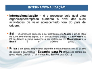 INTERNACIONALIZAÇÃO

 Internacionalização – é o processo pelo qual uma
  organização/empresa aumenta o nível das suas
  actividades de valor acrescentado fora do país de
  origem.

 Sol – O semanário começou a ser distribuído em Angola a 22 de Maio
 de 2009, sete meses depois, a 11 de Dezembro chegou a Cabo Verde. A
 29 de Janeiro o jornal começou a ser distribuído em Moçambique e o
 Brasil         “é         o          próximo         passo”.

 Prisa é um grupo empresarial espanhol e está presente em 22 países
 da Europa e da América - Espanha para Pt através da compra do
 grupo Media Capital. ( TVI, Cidade FM, Star FM, Lux, IOL…)
 