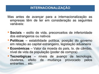 INTERNACIONALIZAÇÃO

Mas antes de avançar para a internacionalização as
 empresas têm de ter em consideração as seguintes
 variáveis:

 Sociais – estilo de vida, preconceitos de inferioridade
  dos estrangeiros ou nativos
 Políticas – estabilidade política, posição do governo
  em relação ao capital estrangeiro, legislação aduaneira
 Económicas – Valor da moeda do país, tx. de câmbio,
  nível de vida da população (poder de compra)
 Tecnológicas – níveis de avanço de tecnologia,
  clusteres, efeito de mudança provocado pelos
  entrantes… etc.
 