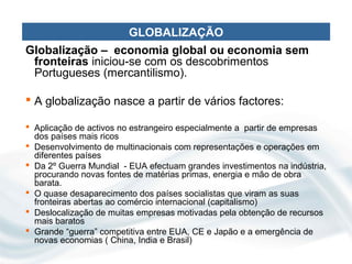 GLOBALIZAÇÃO
Globalização – economia global ou economia sem
 fronteiras iniciou-se com os descobrimentos
 Portugueses (mercantilismo).

 A globalização nasce a partir de vários factores:

 Aplicação de activos no estrangeiro especialmente a partir de empresas
  dos países mais ricos
 Desenvolvimento de multinacionais com representações e operações em
  diferentes países
 Da 2º Guerra Mundial - EUA efectuam grandes investimentos na indústria,
  procurando novas fontes de matérias primas, energia e mão de obra
  barata.
 O quase desaparecimento dos países socialistas que viram as suas
  fronteiras abertas ao comércio internacional (capitalismo)
 Deslocalização de muitas empresas motivadas pela obtenção de recursos
  mais baratos
 Grande “guerra” competitiva entre EUA, CE e Japão e a emergência de
  novas economias ( China, India e Brasil)
 