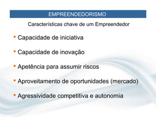 EMPREENDEDORISMO
     Características chave de um Empreendedor

 Capacidade de iniciativa

 Capacidade de inovação

 Apetência para assumir riscos

 Aproveitamento de oportunidades (mercado)

 Agressividade competitiva e autonomia
 