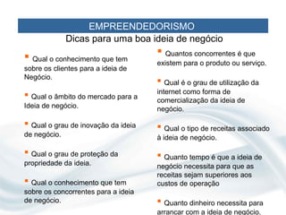 EMPREENDEDORISMO
              Dicas para uma boa ideia de negócio
 Qual o conhecimento que tem         Quantos concorrentes é que
                                     existem para o produto ou serviço.
sobre os clientes para a ideia de
Negócio.
                                      Qual é o grau de utilização da
                                     internet como forma de
 Qual o âmbito do mercado para a    comercialização da ideia de
Ideia de negócio.                    negócio.

 Qual o grau de inovação da ideia    Qual o tipo de receitas associado
de negócio.                          à ideia de negócio.

 Qual o grau de proteção da          Quanto tempo é que a ideia de
propriedade da ideia.                negócio necessita para que as
                                     receitas sejam superiores aos
 Qual o conhecimento que tem        custos de operação
sobre os concorrentes para a ideia
de negócio.                           Quanto dinheiro necessita para
                                     arrancar com a ideia de negócio.
 