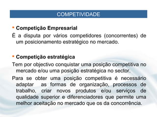 COMPETIVIDADE

 Competição Empresarial
É a disputa por vários competidores (concorrentes) de
 um posicionamento estratégico no mercado.

 Competição estratégica
Tem por objectivo conquistar uma posição competitiva no
 mercado e/ou uma posição estratégica no sector.
Para se obter uma posição competitiva é necessário
 adaptar as formas de organização, processos de
 trabalho, criar novos produtos e/ou serviços de
 qualidade superior e diferenciadores que permite uma
 melhor aceitação no mercado que os da concorrência.
 