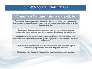 ELEMENTOS FUNDAMENTAIS

    Elementos fundamentais da competição
  Capacidade de compreender a interacção dos concorrentes com os restantes
interessados no negócio e os correspondentes recursos como fazendo parte dum
                               sistema dinâmico.

     Capacidade de usar este conhecimento para prever os efeitos de uma
  intervenção nesse sistema e os novos estados da natureza daí resultantes.

     Disponibilidade de recursos não comprometidos que possam afectar-se a
diferentes usos e finalidades mesmo que tal seja permanente e atrase a obtenção
                                   de proveitos.

    Capacidade de determinar o risco e a rentabilidade com suficiente rigor e
            confiança para justificar a aplicação daqueles recursos

    Capacidade para agir determinadamente e comprometer esses recursos
 