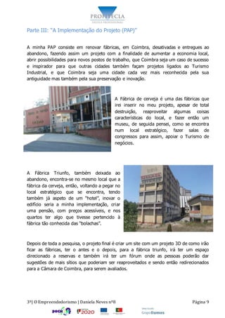 3º| O Empreendedorismo | Daniela Neves nº8 Página 9
Parte III: “A Implementação do Projeto (PAP)”
A minha PAP consiste em renovar fábricas, em Coimbra, desativadas e entregues ao
abandono, fazendo assim um projeto com a finalidade de aumentar a economia local,
abrir possibilidades para novos postos de trabalho, que Coimbra seja um caso de sucesso
e inspirador para que outras cidades também façam projetos ligados ao Turismo
Industrial, e que Coimbra seja uma cidade cada vez mais reconhecida pela sua
antiguidade mas também pela sua preservação e inovação.
A Fábrica de cerveja é uma das fábricas que
irei inserir no meu projeto, apesar de total
destruição, reaproveitar algumas coisas
características do local, e fazer então um
museu, de seguida pensei, como se encontra
num local estratégico, fazer salas de
congressos para assim, apoiar o Turismo de
negócios.
A Fábrica Triunfo, também deixada ao
abandono, encontra-se no mesmo local que a
fábrica da cerveja, então, voltando a pegar no
local estratégico que se encontra, tendo
também já aspeto de um “hotel”, inovar o
edifício seria a minha implementação, criar
uma pensão, com preços acessíveis, e nos
quartos ter algo que tivesse pertencido à
fábrica tão conhecida das “bolachas”.
Depois de toda a pesquisa, o projeto final é criar um site com um projeto 3D de como irão
ficar as fábricas, ter o antes e o depois, para a fábrica triunfo, irá ter um espaço
direcionado a reservas e também irá ter um fórum onde as pessoas poderão dar
sugestões de mais sítios que poderiam ser reaproveitados e sendo então redirecionados
para a Câmara de Coimbra, para serem avaliados.
 