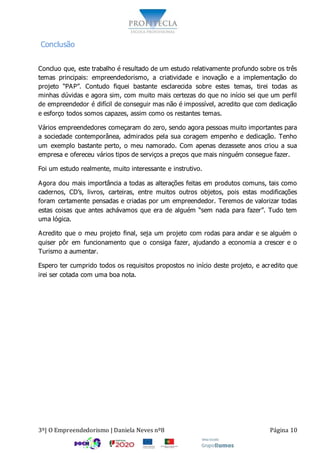 3º| O Empreendedorismo | Daniela Neves nº8 Página 10
Conclusão
Concluo que, este trabalho é resultado de um estudo relativamente profundo sobre os três
temas principais: empreendedorismo, a criatividade e inovação e a implementação do
projeto “PAP”. Contudo fiquei bastante esclarecida sobre estes temas, tirei todas as
minhas dúvidas e agora sim, com muito mais certezas do que no início sei que um perfil
de empreendedor é difícil de conseguir mas não é impossível, acredito que com dedicação
e esforço todos somos capazes, assim como os restantes temas.
Vários empreendedores começaram do zero, sendo agora pessoas muito importantes para
a sociedade contemporânea, admirados pela sua coragem empenho e dedicação. Tenho
um exemplo bastante perto, o meu namorado. Com apenas dezassete anos criou a sua
empresa e ofereceu vários tipos de serviços a preços que mais ninguém consegue fazer.
Foi um estudo realmente, muito interessante e instrutivo.
Agora dou mais importância a todas as alterações feitas em produtos comuns, tais como
cadernos, CD’s, livros, carteiras, entre muitos outros objetos, pois estas modificações
foram certamente pensadas e criadas por um empreendedor. Teremos de valorizar todas
estas coisas que antes achávamos que era de alguém “sem nada para fazer”. Tudo tem
uma lógica.
Acredito que o meu projeto final, seja um projeto com rodas para andar e se alguém o
quiser pôr em funcionamento que o consiga fazer, ajudando a economia a crescer e o
Turismo a aumentar.
Espero ter cumprido todos os requisitos propostos no início deste projeto, e acredito que
irei ser cotada com uma boa nota.
 