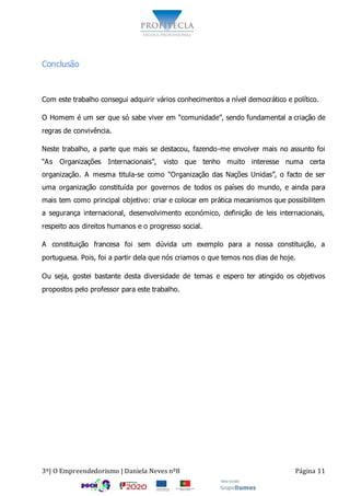 3º| O Empreendedorismo | Daniela Neves nº8 Página 11
Conclusão
Com este trabalho consegui adquirir vários conhecimentos a nível democrático e político.
O Homem é um ser que só sabe viver em “comunidade”, sendo fundamental a criação de
regras de convivência.
Neste trabalho, a parte que mais se destacou, fazendo-me envolver mais no assunto foi
“As Organizações Internacionais”, visto que tenho muito interesse numa certa
organização. A mesma titula-se como “Organização das Nações Unidas”, o facto de ser
uma organização constituída por governos de todos os países do mundo, e ainda para
mais tem como principal objetivo: criar e colocar em prática mecanismos que possibilitem
a segurança internacional, desenvolvimento económico, definição de leis internacionais,
respeito aos direitos humanos e o progresso social.
A constituição francesa foi sem dúvida um exemplo para a nossa constituição, a
portuguesa. Pois, foi a partir dela que nós criamos o que temos nos dias de hoje.
Ou seja, gostei bastante desta diversidade de temas e espero ter atingido os objetivos
propostos pelo professor para este trabalho.
 