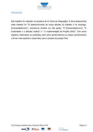 3º| O Empreendedorismo | Daniela Neves nº8 Página 2
Introdução
Este trabalho foi realizado na disciplina de AI (Área de Integração). O tema desenvolvido
neste trabalho foi “O desenvolvimento de novas atitudes no trabalho e no emprego;
Empreendedorismo”, encontra-se dividido em três partes, “O Empreendedorismo”, “A
Criatividade e a atitudes criativa” e “ A implementação do Projeto (PAP)”. Tem como
objectivo sistematizar os conteúdos, bem como aprofundarmos os nossos conhecimentos
e tornar mais explícita a nossa ideia, para o produto do projeto final.
 