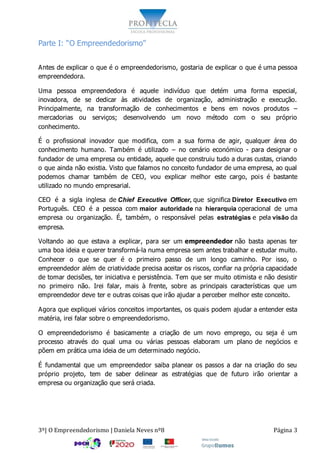 3º| O Empreendedorismo | Daniela Neves nº8 Página 3
Parte I: “O Empreendedorismo”
Antes de explicar o que é o empreendedorismo, gostaria de explicar o que é uma pessoa
empreendedora.
Uma pessoa empreendedora é aquele indivíduo que detém uma forma especial,
inovadora, de se dedicar às atividades de organização, administração e execução.
Principalmente, na transformação de conhecimentos e bens em novos produtos –
mercadorias ou serviços; desenvolvendo um novo método com o seu próprio
conhecimento.
É o profissional inovador que modifica, com a sua forma de agir, qualquer área do
conhecimento humano. Também é utilizado – no cenário económico - para designar o
fundador de uma empresa ou entidade, aquele que construiu tudo a duras custas, criando
o que ainda não existia. Visto que falamos no conceito fundador de uma empresa, ao qual
podemos chamar também de CEO, vou explicar melhor este cargo, pois é bastante
utilizado no mundo empresarial.
CEO é a sigla inglesa de Chief Executive Officer, que significa Diretor Executivo em
Português. CEO é a pessoa com maior autoridade na hierarquia operacional de uma
empresa ou organização. É, também, o responsável pelas estratégias e pela visão da
empresa.
Voltando ao que estava a explicar, para ser um empreendedor não basta apenas ter
uma boa ideia e querer transformá-la numa empresa sem antes trabalhar e estudar muito.
Conhecer o que se quer é o primeiro passo de um longo caminho. Por isso, o
empreendedor além de criatividade precisa aceitar os riscos, confiar na própria capacidade
de tomar decisões, ter iniciativa e persistência. Tem que ser muito otimista e não desistir
no primeiro não. Irei falar, mais à frente, sobre as principais características que um
empreendedor deve ter e outras coisas que irão ajudar a perceber melhor este conceito.
Agora que expliquei vários conceitos importantes, os quais podem ajudar a entender esta
matéria, irei falar sobre o empreendedorismo.
O empreendedorismo é basicamente a criação de um novo emprego, ou seja é um
processo através do qual uma ou várias pessoas elaboram um plano de negócios e
põem em prática uma ideia de um determinado negócio.
É fundamental que um empreendedor saiba planear os passos a dar na criação do seu
próprio projeto, tem de saber delinear as estratégias que de futuro irão orientar a
empresa ou organização que será criada.
 