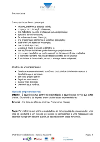 3º| O Empreendedorismo | Daniela Neves nº8 Página 4
Empreendedor
O empreendedor é uma pessoa que:
 imagina, desenvolve e realiza visões;
 congrega risco, inovação e liderança;
 tem habilidade e perícia profissional numa organização;
 aproveita as oportunidades;
 faz coisas que trazem diferença;
 cria prosperidade económica e social nas sociedades;
 atua como um agente de mudanças;
 que constrói algo novo;
 visualiza o futuro e propõe-se construí-lo;
 tem espírito de iniciativa e gosta de começar projetos novos;
 corre riscos calculados, de modo a reduzir os riscos ou controlar resultados;
 é optimista e acredita nas possibilidades que estão ao seu alcance;
 é persistente e determinado, de modo a atingir metas e objetivos.
Objetivos de um empreendedor:
 Conduzir ao desenvolvimento económico produzindo e distribuindo riquezas e
benefícios para a sociedade;
 Ser o seu próprio patrão;
 Seguir os seus sonhos;
 Ganhar mais dinheiro;
 Definir os seus horários.

Tipos de empreendedores:
Interno - É aquele que atua dentro das organizações, é aquele que as inova e que as faz
crescer. É funcionário da empresa e tem características empreendedoras;
Externo – É o dono ou sócio da empresa. Procura criar riqueza;
Nota: Por melhores que sejam as qualidades e as competências do empreendedor, uma
ideia só conduzirá a um negócio de sucesso se corresponder a uma necessidade não
satisfeita ou seja têm de saber evoluir, as pessoas querem coisas inovadoras.
 