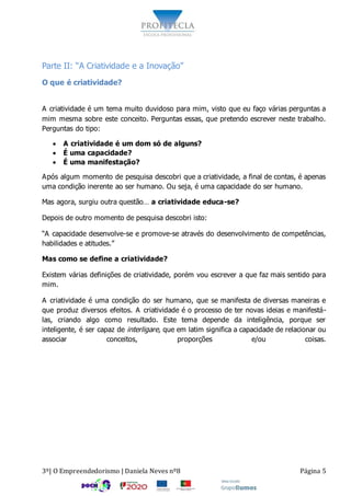 3º| O Empreendedorismo | Daniela Neves nº8 Página 5
Parte II: “A Criatividade e a Inovação”
O que é criatividade?
A criatividade é um tema muito duvidoso para mim, visto que eu faço várias perguntas a
mim mesma sobre este conceito. Perguntas essas, que pretendo escrever neste trabalho.
Perguntas do tipo:
 A criatividade é um dom só de alguns?
 É uma capacidade?
 É uma manifestação?
Após algum momento de pesquisa descobri que a criatividade, a final de contas, é apenas
uma condição inerente ao ser humano. Ou seja, é uma capacidade do ser humano.
Mas agora, surgiu outra questão… a criatividade educa-se?
Depois de outro momento de pesquisa descobri isto:
“A capacidade desenvolve-se e promove-se através do desenvolvimento de competências,
habilidades e atitudes.”
Mas como se define a criatividade?
Existem várias definições de criatividade, porém vou escrever a que faz mais sentido para
mim.
A criatividade é uma condição do ser humano, que se manifesta de diversas maneiras e
que produz diversos efeitos. A criatividade é o processo de ter novas ideias e manifestá-
las, criando algo como resultado. Este tema depende da inteligência, porque ser
inteligente, é ser capaz de interligare, que em latim significa a capacidade de relacionar ou
associar conceitos, proporções e/ou coisas.
 