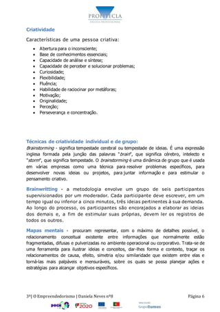 3º| O Empreendedorismo | Daniela Neves nº8 Página 6
Criatividade
Características de uma pessoa criativa:
 Abertura para o inconsciente;
 Base de conhecimentos essenciais;
 Capacidade de análise e síntese;
 Capacidade de perceber e solucionar problemas;
 Curiosidade;
 Flexibilidade;
 Fluência;
 Habilidade de raciocinar por metáforas;
 Motivação;
 Originalidade;
 Perceção;
 Perseverança e concentração.
Técnicas de criatividade individual e de grupo:
Brainstorming - significa tempestade cerebral ou tempestade de ideias. É uma expressão
inglesa formada pela junção das palavras "brain", que significa cérebro, intelecto e
"storm", que significa tempestade. O brainstorming é uma dinâmica de grupo que é usada
em várias empresas como uma técnica para resolver problemas específicos, para
desenvolver novas ideias ou projetos, para juntar informação e para estimular o
pensamento criativo.
Brainwritting - a metodologia envolve um grupo de seis participantes
supervisionados por um moderador. Cada participante deve escrever, em um
tempo igual ou inferior a cinco minutos, três ideias pertinentes à sua demanda.
Ao longo do processo, os participantes são encorajados a elaborar as ideias
dos demais e, a fim de estimular suas próprias, devem ler os registros de
todos os outros.
Mapas mentais - procuram representar, com o máximo de detalhes possível, o
relacionamento conceitual existente entre informações que normalmente estão
fragmentadas, difusas e pulverizadas no ambiente operacional ou corporativo. Trata-se de
uma ferramenta para ilustrar ideias e conceitos, dar-lhes forma e contexto, traçar os
relacionamentos de causa, efeito, simetria e/ou similaridade que existem entre elas e
torná-las mais palpáveis e mensuráveis, sobre os quais se possa planejar ações e
estratégias para alcançar objetivos específicos.
 