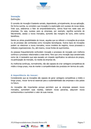 3º| O Empreendedorismo | Daniela Neves nº8 Página 7
Inovação
Definição:
O conceito de inovação é bastante variado, dependendo, principalmente, da sua aplicação.
De forma sucinta, eu considero que inovação é a exploração com sucesso de novas ideias.
Visto que, estávamos a falar de empreendedorismo, vamos focar-nos neste caso em
empresas. Ou seja, sucesso para as empresas, por exemplo, significa aumento de
faturamento, acesso a novos mercados, aumento das margens de lucro, entre outros
benefícios.
Dentre as várias possibilidades de inovar, aquelas que se referem a inovações de produto
ou de processo são conhecidas como inovações tecnológicas. Outros tipos de inovações
podem se relacionar a novos mercados, novos modelos de negócio, novos processos e
métodos organizacionais. Ou, até mesmo, novas fontes de suprimentos.
As pessoas frequentemente confundem inovação e processos de inovação com melhoria
contínua e processos relacionados a esse tema. Para que uma inovação seja caracterizada
como tal, é necessário que seja causado um impacto significativo na estrutura de preços,
na participação de mercado, na receita da empresa etc.
As melhorias contínuas, normalmente, não são capazes de criar vantagens competitivas de
médio e longo prazo, mas de manter a competitividade dos produtos em termos de custo.
A importância de inovar:
Considerando que as inovações são capazes de gerar vantagens competitivas a médio e
longo prazo, inovar torna-se essencial para a sustentabilidade das empresas e dos países
no futuro.
As inovações são importantes porque permitem que as empresas acessem novos
mercados, aumentem suas receitas, realizem novas parcerias, adquiram novos
conhecimentos e aumentem o valor de suas marcas.
 