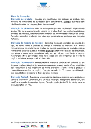 3º| O Empreendedorismo | Daniela Neves nº8 Página 8
Tipos de Inovação:
Inovação de produto – Consiste em modificações nos atributos do produto, com
mudança na forma como ele é percebido pelos consumidores. Exemplo: automóvel com
câmbio automático em comparação ao “convencional”.
Inovação de processo – Trata de mudanças no processo de produção do produto ou
serviço. Não gera necessariamente impacto no produto final, mas produz benefícios no
processo de produção, geralmente com aumentos de produtividade e redução de custos.
Exemplo: automóvel produzido por robôs em comparação ao produzido por operários
humanos.
Inovação de modelo de negócio – Considera mudanças no modelo de negócio. Ou
seja, na forma como o produto ou serviço é oferecido ao mercado. Não implica
necessariamente em mudanças no produto ou mesmo no processo de produção, mas na
forma como que ele é levado ao mercado. Exemplo: automóvel é alugado ao consumidor,
que passa a pagar uma mensalidade pelo uso do veículo, com direito a seguro,
manutenção e troca pelo modelo mais novo a cada ano; em comparação ao modelo de
negócio tradicional, em que o veículo é vendido.
Inovação Incremental – Reflete pequenas melhorias contínuas em produtos ou em
linhas de produtos. Geralmente, representam pequenos avanços nos benefícios percebidos
pelo consumidor e não modificam de forma expressiva a forma como o produto é
consumido ou o modelo de negócio. Exemplo: evolução do CD comum para CD duplo,
com capacidade de armazenar o dobro de faixas musicais.
Inovação Radical – Representa uma mudança drástica na maneira que o produto ou
serviço é consumido. Geralmente, traz um novo paradigma ao segmento de mercado, que
modifica o modelo de negócios vigente. Exemplo: evolução do CD de música para os
arquivos digitais em MP3.
 