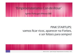 Mónica Garcia – Ignite Portugal “Empreendorismo Cor-de-Rosa”, 2013
“Empreendorismo Cor“Empreendorismo Cor“Empreendorismo Cor“Empreendorismo Cor----dededede----Rosa”Rosa”Rosa”Rosa”
Ignite Portugal @Nova SBEIgnite Portugal @Nova SBEIgnite Portugal @Nova SBEIgnite Portugal @Nova SBE
PINK STARTUPS:PINK STARTUPS:PINK STARTUPS:PINK STARTUPS:
vamos ficar ricos, aparecer na Forbes,vamos ficar ricos, aparecer na Forbes,vamos ficar ricos, aparecer na Forbes,vamos ficar ricos, aparecer na Forbes,
eeee ser felizes para sempre!ser felizes para sempre!ser felizes para sempre!ser felizes para sempre!
 