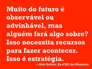 Muito do futuro é
observável ou
advinhável, mas
alguém fará algo sobre?
Isso necessita recursos
para fazer acontecer.
Isso é estratégia.
        -- Bob Galvin, Ex-CEO da Motorola
 