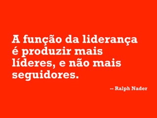 A função da liderança
é produzir mais
líderes, e não mais
seguidores.
                -- Ralph Nader
 