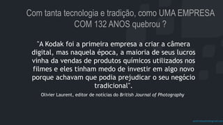 prof.mlcastro@gmail.com
Com tanta tecnologia e tradição, como UMA EMPRESA
COM 132 ANOS quebrou ?
"A Kodak foi a primeira empresa a criar a câmera
digital, mas naquela época, a maioria de seus lucros
vinha da vendas de produtos químicos utilizados nos
filmes e eles tinham medo de investir em algo novo
porque achavam que podia prejudicar o seu negócio
tradicional".
Olivier Laurent, editor de notícias do British Journal of Photography
 