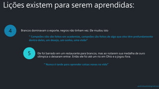 prof.mlcastro@gmail.com
Lições existem para serem aprendidas:
4 Brancos dominavam o esporte, negros não tinham vez. Ele mudou isto
5 Ele foi barrado em um restaurante para brancos, mas ao notarem sua medalha de ouro
olímpica o deixaram entrar. Então ele foi até um rio em Ohio e a jogou fora.
“ Campeões não são feitos em academias, campeões são feitos de algo que eles têm profundamente
dentro deles, um desejo, um sonho, uma visão”
“ Nunca é tarde para aprender coisas novas na vida”
 