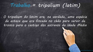 prof.mlcastro@gmail.com
Trabalho = tripalium (latim)
O tripalium do latim era, na verdade, uma espécie
de estaca que era fincada no chão para servir de
tronco para o castigo dos escravos da Idade Média
 