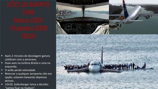 prof.mlcastro@gmail.com
VÔO US AIWAYS
1549
Airbus A320
15-janeiro-2009
15h25
 Após 2 minutos de decolagem gansos
colidiram com a aeronave;
 Duas aves na turbina direita e uma na
esquerda;
 O avião perde velocidade
 Retornar a qualquer aeroporto não era
opção, estavam baixando depressa
demais.
 15h29, Sullenberger toma a decisão:
“vamos ficar no Hudson”.
 