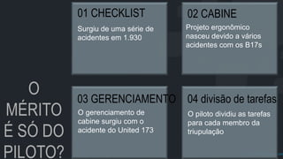 prof.mlcastro@gmail.com
O
MÉRITO
É SÓ DO
PILOTO?
01 CHECKLIST
Surgiu de uma série de
acidentes em 1.930
02 CABINE
Projeto ergonômico
nasceu devido a vários
acidentes com os B17s
03 GERENCIAMENTO
O gerenciamento de
cabine surgiu com o
acidente do United 173
04 divisão de tarefas
O piloto dividiu as tarefas
para cada membro da
triupulação
 