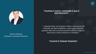 72
prof.mlcastro@gmail.com
"POUPAR É CHATO. CONSUMIR É QUE É
GRATIFICANTE"
Marcos Silvestre
Educador e consultor financeiro
“...segunda-feira vai começar a dieta e na terça já está
comendo um belo brigadeiro, muita gente promete
guardar todo mês um percentual do salário e chega no
final com a conta corrente no vermelho.”
"POUPAR É PENSAR PEQUENO”
 
