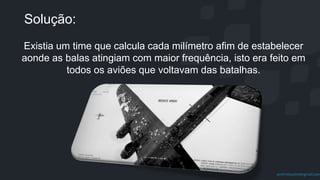 prof.mlcastro@gmail.com
Solução:
Existia um time que calcula cada milímetro afim de estabelecer
aonde as balas atingiam com maior frequência, isto era feito em
todos os aviões que voltavam das batalhas.
 