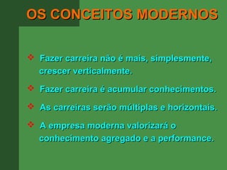 OS CONCEITOS MODERNOS

 Fazer carreira não é mais, simplesmente,
  crescer verticalmente.
 Fazer carreira é acumular conhecimentos.

 As carreiras serão múltiplas e horizontais.

 A empresa moderna valorizará o
  conhecimento agregado e a performance.
 