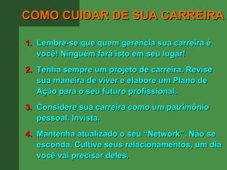 COMO CUIDAR DE SUA CARREIRA

1. Lembre-se que quem gerencia sua carreira é
   você! Ninguém fará isto em seu lugar!
2. Tenha sempre um projeto de carreira. Revise
   sua maneira de viver e elabore um Plano de
   Ação para o seu futuro profissional.
3. Considere sua carreira como um patrimônio
   pessoal. Invista.
4. Mantenha atualizado o seu “Network”. Não se
   esconda. Cultive seus relacionamentos, um dia
   você vai precisar deles.
 