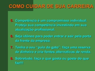 COMO CUIDAR DE SUA CARREIRA

5. Competência é um compromisso individual.
   Proteja sua competência investindo em sua
   atualização profissional.
6. Seja idôneo para poder entrar e sair pela porta
   da frente da empresa.
7. Tenha o seu “pulo do gato”: faça uma reserva
   de dinheiro e crie fontes alternativas de renda.
8. Sobretudo, faça o que gosta ou goste do que
   faz!!!
 