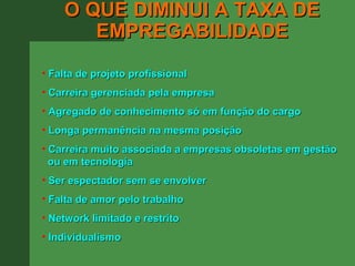 O QUE DIMINUI A TAXA DE
       EMPREGABILIDADE
• Falta de projeto profissional
• Carreira gerenciada pela empresa
• Agregado de conhecimento só em função do cargo
• Longa permanência na mesma posição
• Carreira muito associada a empresas obsoletas em gestão
  ou em tecnologia
• Ser espectador sem se envolver
• Falta de amor pelo trabalho
• Network limitado e restrito
• Individualismo
 