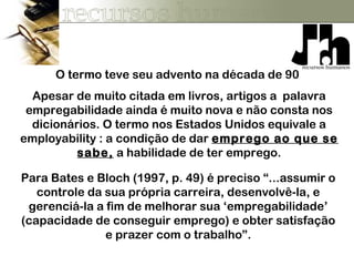 O termo teve seu advento na década de 90
Para Bates e Bloch (1997, p. 49) é preciso “...assumir o
controle da sua própria carreira, desenvolvê-la, e
gerenciá-la a fim de melhorar sua ‘empregabilidade’
(capacidade de conseguir emprego) e obter satisfação
e prazer com o trabalho”.
Apesar de muito citada em livros, artigos a palavra
empregabilidade ainda é muito nova e não consta nos
dicionários. O termo nos Estados Unidos equivale a
employability : a condição de dar emprego ao que se
sabe, a habilidade de ter emprego.
 