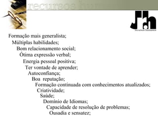 Formação mais generalista;
Múltiplas habilidades;
Bom relacionamento social;
Ótima expressão verbal;
Energia pessoal positiva;
Ter vontade de aprender;
Autoconfiança;
Boa reputação;
Formação continuada com conhecimentos atualizados;
Criatividade;
Saúde;
Domínio de Idiomas;
Capacidade de resolução de problemas;
Ousadia e sensatez;
 