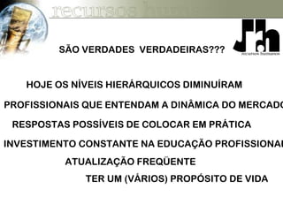 HOJE OS NÍVEIS HIERÁRQUICOS DIMINUÍRAM
PROFISSIONAIS QUE ENTENDAM A DINÂMICA DO MERCADO
RESPOSTAS POSSÍVEIS DE COLOCAR EM PRÁTICA
INVESTIMENTO CONSTANTE NA EDUCAÇÃO PROFISSIONAL
ATUALIZAÇÃO FREQÜENTE
TER UM (VÁRIOS) PROPÓSITO DE VIDA
SÃO VERDADES VERDADEIRAS???
 