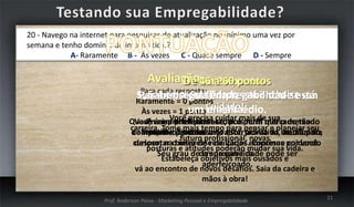 20 - Navego na internet para pesquisas de atualização no mínimo uma vez por
semana e tenho domínio de informática.?
A- Raramente B - Ás vezes C - Quase sempre D - Sempre

Avaliação46aa20 pontos
De 21 60 pontos
0 45

Para cada resposta:
Sua empregabilidade encontra-se
Sua empregabilidade está em baixa. em
Parabéns! pontos
Sua empregabilidade está
Raramente = 0
um nível médio.
em alta.
Às vezes = 1 pontoCuidado!

Você precisa cuidar mais de sua
Quase sempre = 2 pontos com o perfil mercado tão
Você é um diferenciar-se, pois num que o mercado
Precisa profissional
carreira. Tome pontos
de Sempre = procura. Inovador, pensar da média para
competitivo3 mais tempo estar pró-ativo, atualizado,
trabalho é necessário para acima e planejar seu
futuro profissional, novas
curioso, nao interesse de várias empresas por você.
despertar busca de resultados. Continue cuidando
posturas e atitudes poderão mudar sua vida.
Seu grau deda sua carreira. pode ser
empregabilidade
Estabeleça objetivos mais ousados e
aperfeiçoado.
vá ao encontro de novos desafios. Saia da cadeira e
mãos à obra!
Prof. Anderson Paiva - Marketing Pessoal e Empregabilidade

11

 