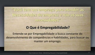 Entende-se por Empregabilidade a busca constante do
desenvolvimento de competências e habilidades, para buscar ou
manter um emprego.

Prof. Anderson Paiva - Marketing Pessoal e Empregabilidade

3

 