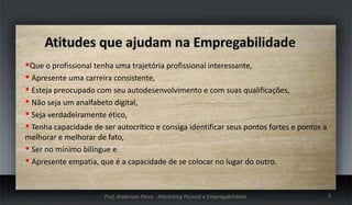 Que o profissional tenha uma trajetória profissional interessante,
 Apresente uma carreira consistente,
 Esteja preocupado com seu autodesenvolvimento e com suas qualificações,
 Não seja um analfabeto digital,
 Seja verdadeiramente ético,
 Tenha capacidade de ser autocrítico e consiga identificar seus pontos fortes e pontos a
melhorar e melhorar de fato,
 Ser no mínimo bilíngue e
 Apresente empatia, que é a capacidade de se colocar no lugar do outro.

Prof. Anderson Paiva - Marketing Pessoal e Empregabilidade

5

 