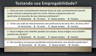 1 - Gosto de estar constantemente fazendo Gosto de estar constantemente fazendo
cursos, leituras e pesquisas para me cursos, leituras e pesquisas para me
aprofundar em assuntos de meu interesse profissional ?
A- Raramente B - Ás vezes C - Quase sempre D - Sempre
2 - Tenho uma rede de relacionamentos com profissionais de áreas afins. de áreas afins?
A- Raramente B - Ás vezes C - Quase sempre D - Sempre
3 - Busco estágios e/ou trabalho paralelo aos estudos. Busco estágios e/ou trabalho
paralelo aos estudos?
A- Raramente B - Ás vezes C - Quase sempre D - Sempre
4 - Me considero uma pessoa equilibrada emocionalmente, com atitudes ponderadas?
A- Raramente B - Ás vezes C - Quase sempre D - Sempre

Prof. Anderson Paiva - Marketing Pessoal e Empregabilidade

7

 