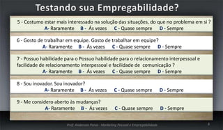 5 - Costumo estar mais interessado na solução das situações, do que no problema em si ?
A- Raramente B - Ás vezes C - Quase sempre D - Sempre

6 - Gosto de trabalhar em equipe. Gosto de trabalhar em equipe?
A- Raramente B - Ás vezes C - Quase sempre D - Sempre
7 - Possuo habilidade para o Possuo habilidade para o relacionamento interpessoal e
facilidade de relacionamento interpessoal e facilidade de comunicação ?
A- Raramente B - Ás vezes C - Quase sempre D - Sempre
8 - Sou inovador. Sou inovador?
A- Raramente B - Ás vezes

C - Quase sempre

D - Sempre

9 - Me considero aberto às mudanças?
A- Raramente B - Ás vezes

C - Quase sempre

D - Sempre

Prof. Anderson Paiva - Marketing Pessoal e Empregabilidade

8

 